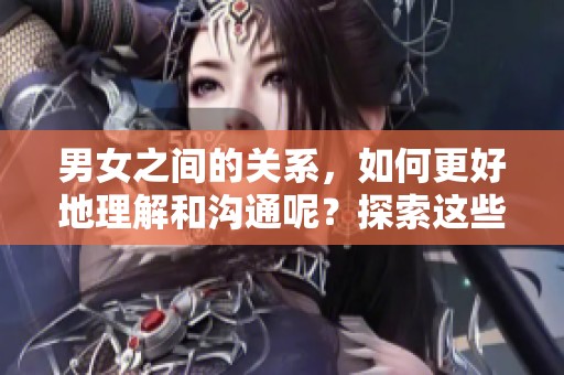 男女之间的关系，如何更好地理解和沟通呢？探索这些互动的深层次秘密。
