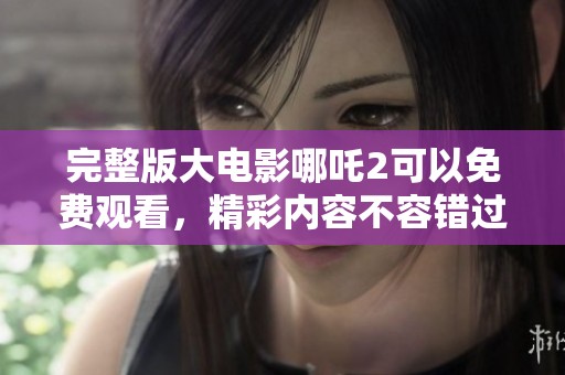 完整版大电影哪吒2可以免费观看，精彩内容不容错过！