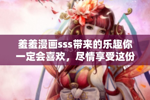 羞羞漫画sss带来的乐趣你一定会喜欢，尽情享受这份羞羞的惊喜吧！