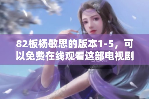 82板杨敏思的版本1-5，可以免费在线观看这部电视剧内容