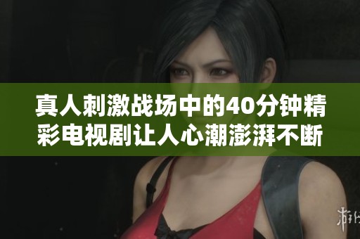 真人刺激战场中的40分钟精彩电视剧让人心潮澎湃不断上演