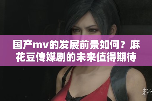 国产mv的发展前景如何？麻花豆传媒剧的未来值得期待！
