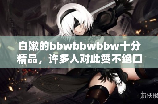 白嫩的bbwbbwbbw十分精品，许多人对此赞不绝口