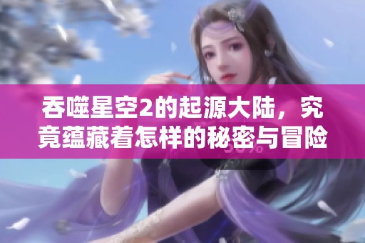 吞噬星空2的起源大陆，究竟蕴藏着怎样的秘密与冒险呢