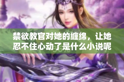 禁欲教官对她的缠绵，让她忍不住心动了是什么小说呢