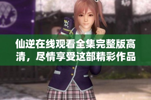 仙逆在线观看全集完整版高清，尽情享受这部精彩作品的全部内容。