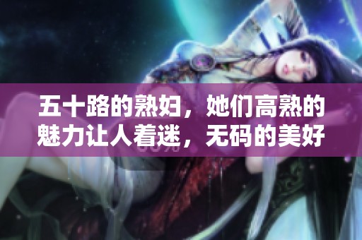 五十路的**，她们高熟的魅力让人着迷，**的美好令人难忘