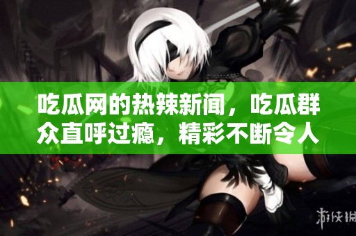 吃瓜网的热辣新闻，吃瓜群众直呼过瘾，精彩不断令人关注！