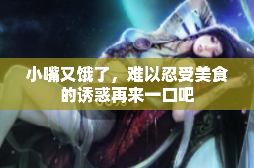 小嘴又饿了，难以忍受美食的诱惑再来一口吧