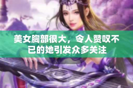 美女胸部很大，令人赞叹不已的她引发众多关注