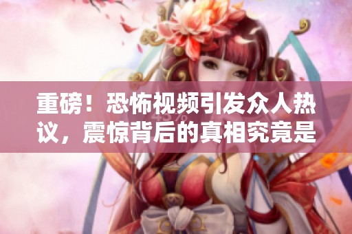 重磅！恐怖视频引发众人热议，震惊背后的真相究竟是什么？