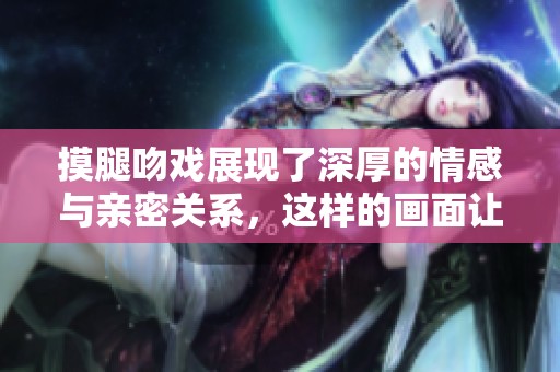 摸腿吻戏展现了深厚的情感与亲密关系，这样的画面让人印象深刻。