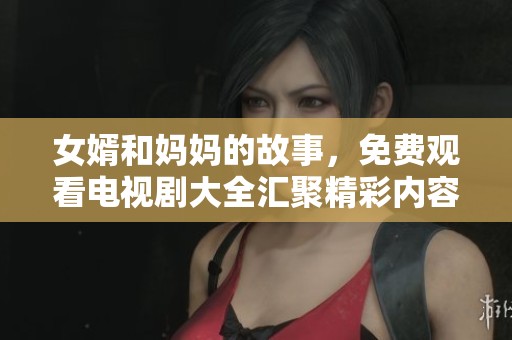 女婿和妈妈的故事，免费观看电视剧大全汇聚精彩内容