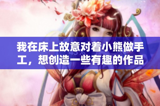 我在床上故意对着小熊做手工，想创造一些有趣的作品