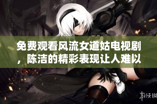 免费观看风流女道姑电视剧，陈洁的精彩表现让人难以忘怀