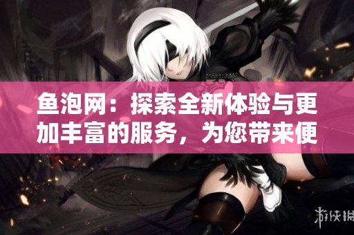 鱼泡网：探索全新体验与更加丰富的服务，为您带来便利和乐趣！