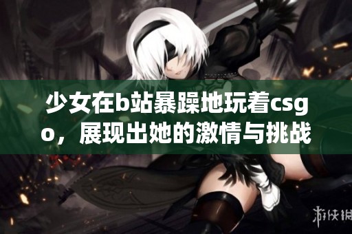 少女在b站暴躁地玩着csgo，展现出她的激情与挑战精神