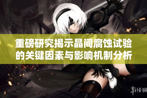 重磅研究揭示晶间腐蚀试验的关键因素与影响机制分析