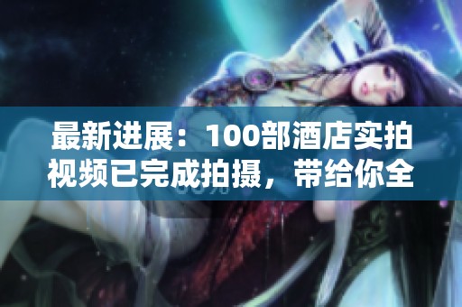 最新进展：100部酒店实拍视频已完成拍摄，带给你全新体验