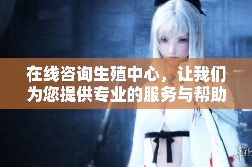 在线咨询生殖中心，让我们为您提供专业的服务与帮助