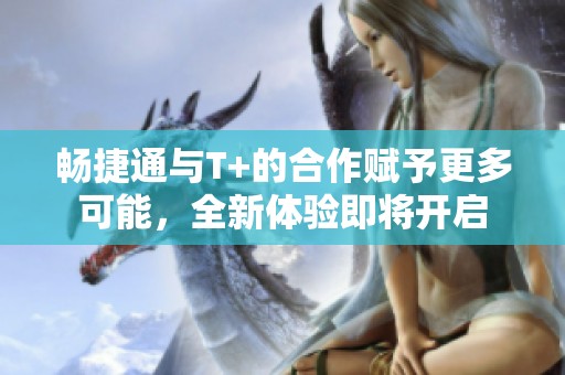 畅捷通与T+的合作赋予更多可能，全新体验即将开启