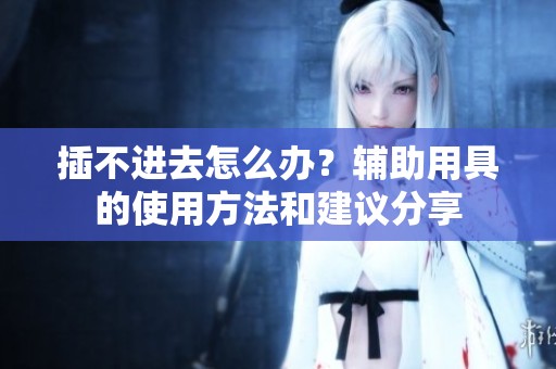 插不进去怎么办？辅助用具的使用方法和建议分享