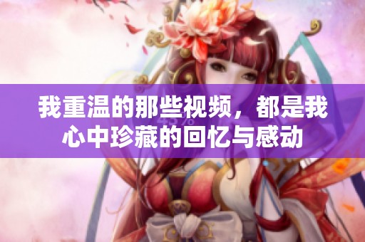 我重温的那些视频，都是我心中珍藏的回忆与感动