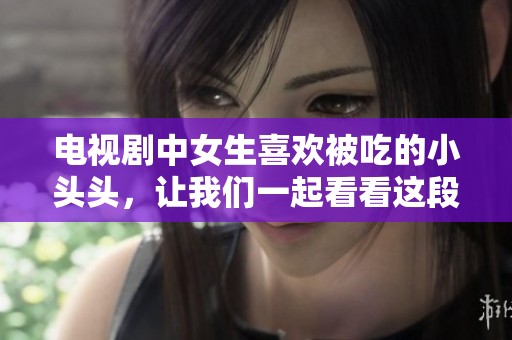 电视剧中女生喜欢被吃的小头头，让我们一起看看这段故事的精彩吧