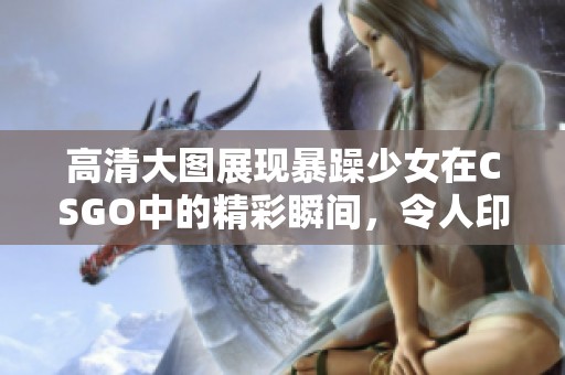 高清大图展现暴躁少女在CSGO中的精彩瞬间，令人印象深刻和难以忘怀