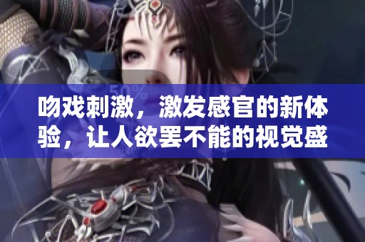 吻戏刺激，激发感官的新体验，让人欲罢不能的视觉盛宴