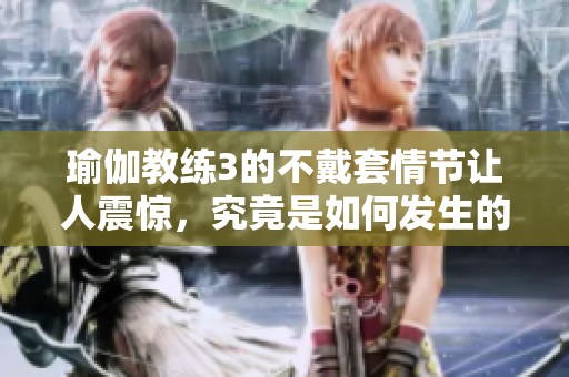 瑜伽教练3的不戴套情节让人震惊，究竟是如何发生的？