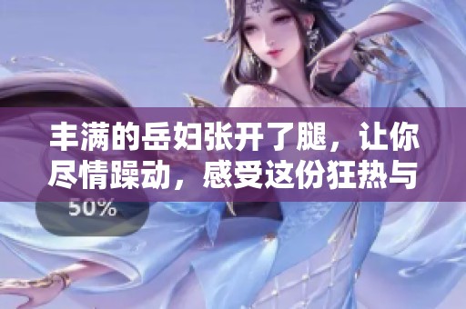 丰满的岳妇张开了腿，让你尽情躁动，感受这份狂热与激情