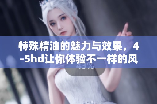 特殊精油的魅力与效果，4-5hd让你体验不一样的风情