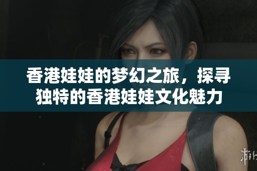 香港娃娃的梦幻之旅，探寻独特的香港娃娃文化魅力