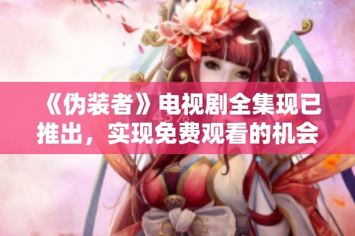 《伪装者》电视剧全集现已推出，实现免费观看的机会不容错过