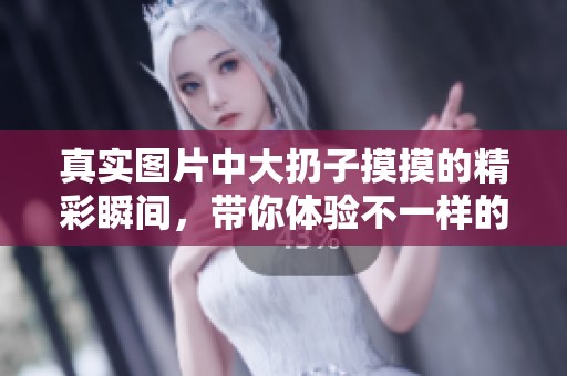 真实图片中大扔子摸摸的精彩瞬间，带你体验不一样的视觉享受