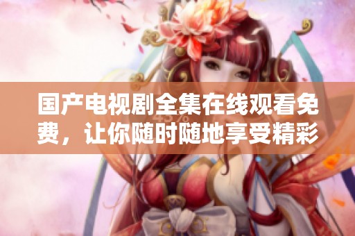 国产电视剧全集在线观看免费，让你随时随地享受精彩剧情！