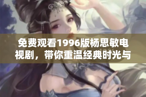 免费观看1996版杨思敏电视剧，带你重温经典时光与情感故事