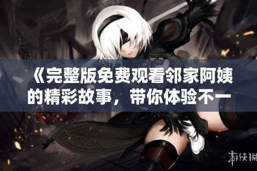 《完整版免费观看邻家阿姨的精彩故事，带你体验不一样的邻里情》