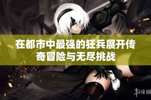 在都市中最强的狂兵展开传奇冒险与无尽挑战