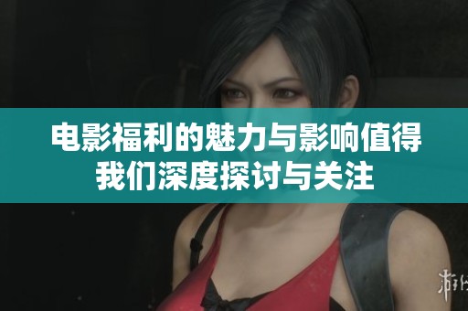 电影福利的魅力与影响值得我们深度探讨与关注