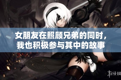 女朋友在照顾兄弟的同时，我也积极参与其中的故事