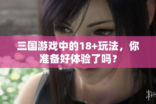 三国游戏中的18+玩法，你准备好体验了吗？