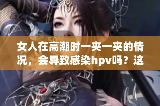 女人在高潮时一夹一夹的情况，会导致感染hpv吗？这个问题值得关注。