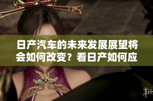 日产汽车的未来发展展望将会如何改变？看日产如何应对全球市场的挑战！