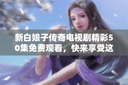 新白娘子传奇电视剧精彩50集免费观看，快来享受这段经典的爱情故事吧！