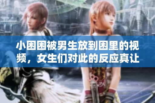 小困困被男生放到困里的视频，女生们对此的反应真让人惊讶