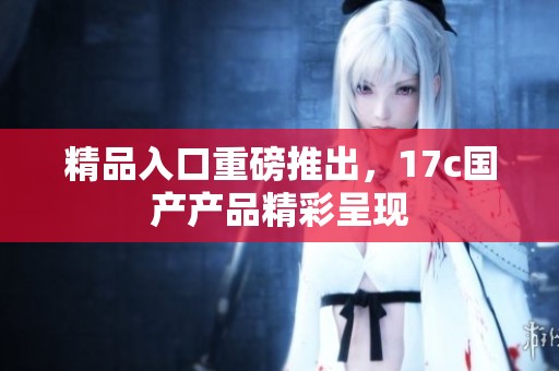 精品入口重磅推出，17c国产产品精彩呈现