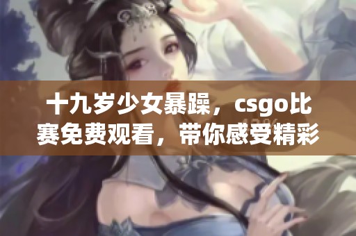 十九岁少女暴躁，csgo比赛免费观看，带你感受精彩瞬间