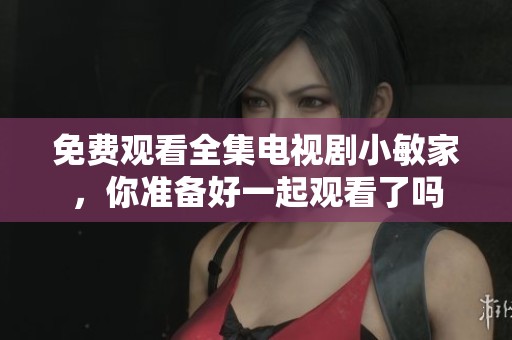 免费观看全集电视剧小敏家，你准备好一起观看了吗